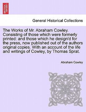 portada the works of mr. abraham cowley. consisting of those which were formerly printed: and those which he design'd for the press, now published out of the (en Inglés)