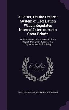 portada A Letter, On the Present System of Legislation Which Regulates Internal Intercourse in Great Britain: With Strictures On the New Principles Rapidly Be