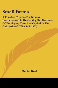 portada small farms: a practical treatise for persons inexperienced in husbandry, but desirous of employing time and capital in the cultiva (en Inglés)