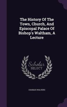 portada The History Of The Town, Church, And Episcopal Palace Of Bishop's Waltham, A Lecture (in English)