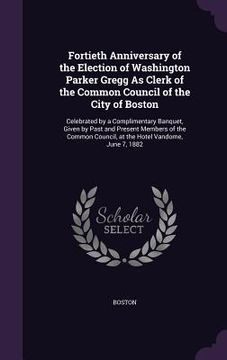 portada Fortieth Anniversary of the Election of Washington Parker Gregg As Clerk of the Common Council of the City of Boston: Celebrated by a Complimentary Ba (in English)