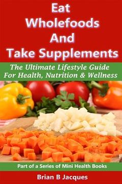 portada Eat Wholefoods And Take Supplements: The Ultimate Lifestyle Guide For Health, Nutrition And Wellness (en Inglés)