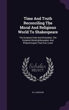 portada Time And Truth Reconciling The Moral And Religious World To Shakespeare: The Greatest Poet And Dramatist, The Greatest Moral-philosopher And Philanthr (en Inglés)