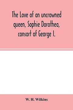 portada The Love of an Uncrowned Queen, Sophie Dorothea, Consort of George i. And her Correspondence With Philip Christopher Count Königsmarck (Now First Published From the Originals) 
