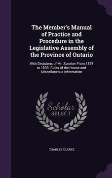 portada The Member's Manual of Practice and Procedure in the Legislative Assembly of the Province of Ontario: With Decisions of Mr. Speaker From 1867 to 1893: (en Inglés)
