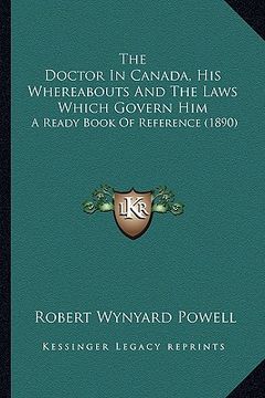 portada the doctor in canada, his whereabouts and the laws which govern him: a ready book of reference (1890) (en Inglés)