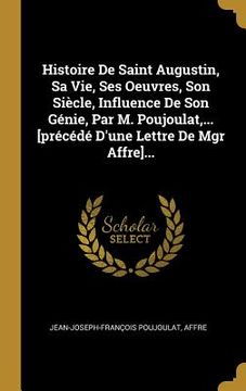 portada Histoire De Saint Augustin, Sa Vie, Ses Oeuvres, Son Siècle, Influence De Son Génie, Par M. Poujoulat, ... [précédé D'une Lettre De Mgr Affre]... (en Francés)