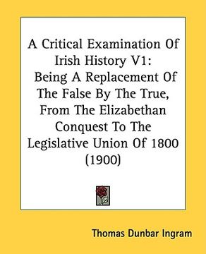 portada a critical examination of irish history v1: being a replacement of the false by the true, from the elizabethan conquest to the legislative union of (en Inglés)