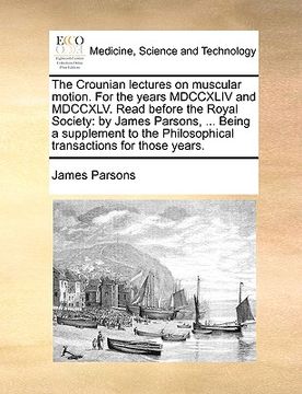 portada the crounian lectures on muscular motion. for the years mdccxliv and mdccxlv. read before the royal society: by james parsons, ... being a supplement