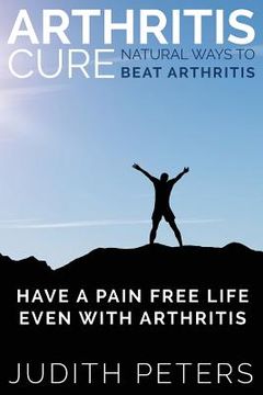 portada Arthritis Cure: Natural Ways to Beat Arthritis: Have a Pain Free Life Even with Arthritis (en Inglés)