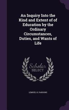 portada An Inquiry Into the Kind and Extent of of Education by the Ordinary Circumstances, Duties, and Wants of Life (en Inglés)