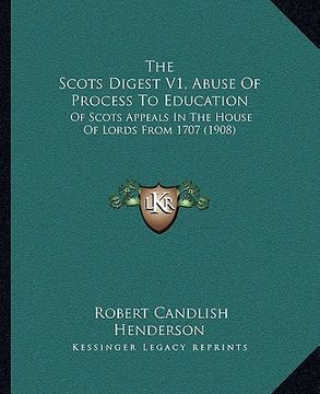 portada the scots digest v1, abuse of process to education: of scots appeals in the house of lords from 1707 (1908) (en Inglés)