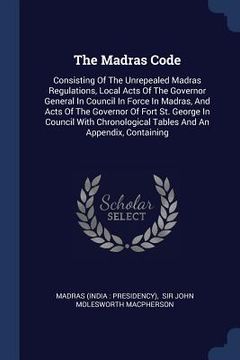 portada The Madras Code: Consisting Of The Unrepealed Madras Regulations, Local Acts Of The Governor General In Council In Force In Madras, And (en Inglés)