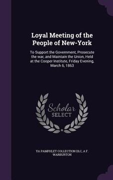 portada Loyal Meeting of the People of New-York: To Support the Government, Prosecute the war, and Maintain the Union, Held at the Cooper Institute, Friday Ev (en Inglés)