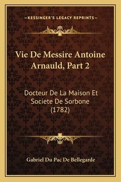 portada Vie De Messire Antoine Arnauld, Part 2: Docteur De La Maison Et Societe De Sorbone (1782) (in French)