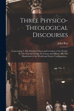 portada Three Physico-theological Discourses: Concerning: I. The Primitive Chaos and Creation of the World; II. The General Deluge, Its Causes and Effects; II