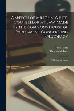 portada A Speech of Mr Iohn White, Counsellor at Law, Made in the Commons House of Parliament Concerning Episcopacy: Published by Order (en Inglés)