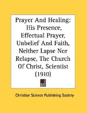 portada prayer and healing: his presence, effectual prayer, unbelief and faith, neither lapse nor relapse, the church of christ, scientist (1910) (en Inglés)