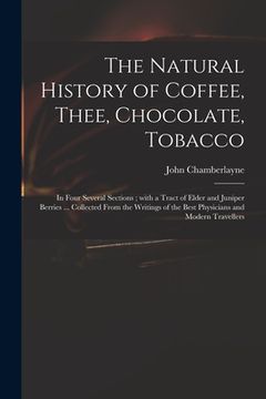 portada The Natural History of Coffee, Thee, Chocolate, Tobacco: in Four Several Sections; With a Tract of Elder and Juniper Berries ... Collected From the Wr (en Inglés)