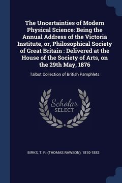 portada The Uncertainties of Modern Physical Science: Being the Annual Address of the Victoria Institute, or, Philosophical Society of Great Britain: Delivere (en Inglés)