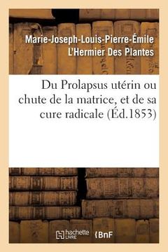 portada Du Prolapsus Utérin Ou Chute de la Matrice, Et de Sa Cure Radicale: Par Marie-Joseph-Louis-Pierre-Émile l'Hermier Des Plantes (en Francés)