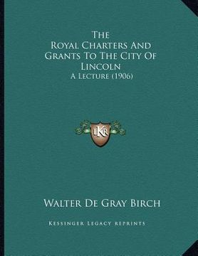 portada the royal charters and grants to the city of lincoln: a lecture (1906) (en Inglés)