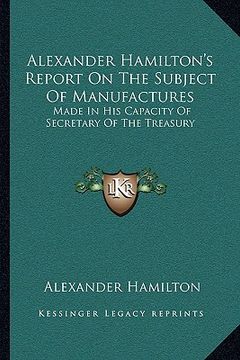 portada alexander hamilton's report on the subject of manufactures: made in his capacity of secretary of the treasury (en Inglés)