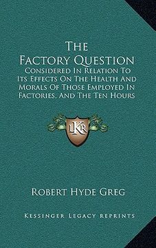 portada the factory question: considered in relation to its effects on the health and morals of those employed in factories, and the ten hours bill (en Inglés)