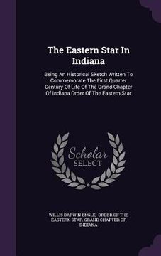 portada The Eastern Star In Indiana: Being An Historical Sketch Written To Commemorate The First Quarter Century Of Life Of The Grand Chapter Of Indiana Or (en Inglés)