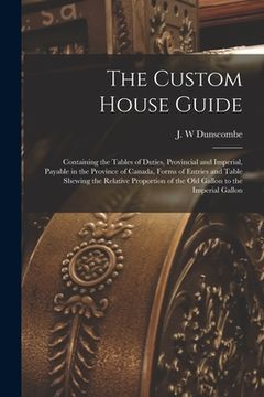portada The Custom House Guide [microform]: Containing the Tables of Duties, Provincial and Imperial, Payable in the Province of Canada, Forms of Entries and (en Inglés)