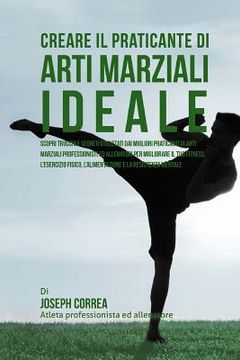 portada Creare il Praticante Di Arti Marziali Ideale: Scopri Trucchi E Segreti Utilizzati Dai Migliori Praticanti Di Arti Marziali Professionisti Ed Allenator (en Italiano)