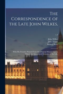 portada The Correspondence of the Late John Wilkes,: With His Friends, Printed From the Original Manuscripts in Which Are Introduced Memoirs of His Life; v.4