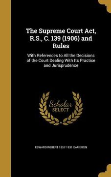 portada The Supreme Court Act, R.S., C. 139 (1906) and Rules: With References to All the Decisions of the Court Dealing With Its Practice and Jurisprudence (en Inglés)