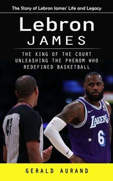 portada Lebron James: The Story of Lebron James' Life and Legacy (The King of the Court Unleashing the Phenom Who Redefined Basketball) (in English)