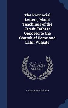 portada The Provincial Letters, Moral Teachings of the Jesuit Fathers Opposed to the Church of Rome and Latin Vulgate (en Inglés)