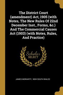 portada The District Court (amendment) Act, 1905 (with Notes, The New Rules Of 22nd December Inst., Forms, &c.) And The Commercial Causes Act (1903) (with Not (en Inglés)