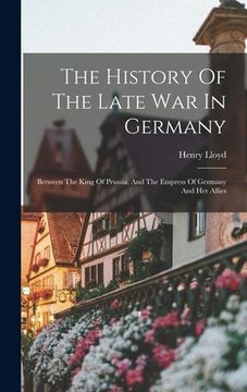 portada The History Of The Late War In Germany: Between The King Of Prussia, And The Empress Of Germany And Her Allies (en Inglés)