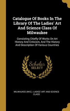 portada Catalogue Of Books In The Library Of The Ladies' Art And Science Class Of Milwaukee: Consisting Chiefly Of Works On Art History And Criticism, And The (in English)