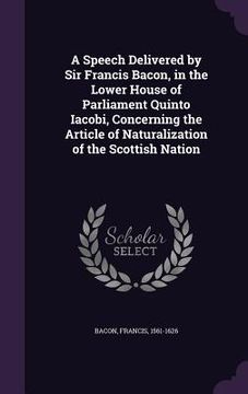 portada A Speech Delivered by Sir Francis Bacon, in the Lower House of Parliament Quinto Iacobi, Concerning the Article of Naturalization of the Scottish Nati (en Inglés)