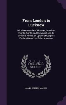 portada From London to Lucknow: With Memoranda of Mutinies, Marches, Flights, Fights, and Conversations. to Which Is Added, an Opium-Smuggler's Explan