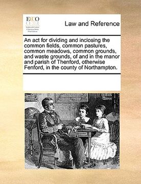 portada an act for dividing and inclosing the common fields, common pastures, common meadows, common grounds, and waste grounds, of and in the manor and pari (en Inglés)