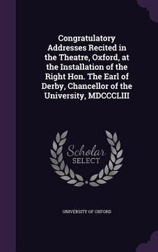 portada Congratulatory Addresses Recited in the Theatre, Oxford, at the Installation of the Right Hon. The Earl of Derby, Chancellor of the University, MDCCCL