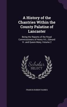 portada A History of the Chantries Within the County Palatine of Lancaster: Being the Reports of the Royal Commissioners of Henry Viii., Edward Vi. and Queen