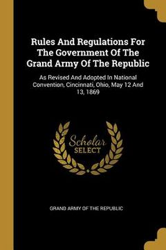 portada Rules And Regulations For The Government Of The Grand Army Of The Republic: As Revised And Adopted In National Convention, Cincinnati, Ohio, May 12 An