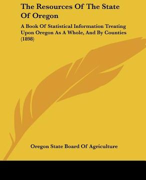 portada the resources of the state of oregon: a book of statistical information treating upon oregon as a whole, and by counties (1898) (en Inglés)