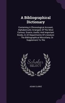portada A Bibliographical Dictionary: Containing A Chronological Account, Alphabetically Arranged, Of The Most Curious, Scarce, Useful, And Important Books,