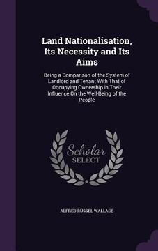 portada Land Nationalisation, Its Necessity and Its Aims: Being a Comparison of the System of Landlord and Tenant With That of Occupying Ownership in Their In (en Inglés)