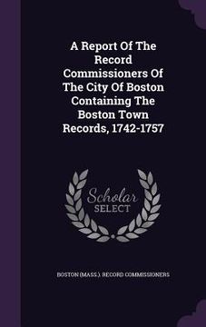 portada A Report Of The Record Commissioners Of The City Of Boston Containing The Boston Town Records, 1742-1757 (en Inglés)