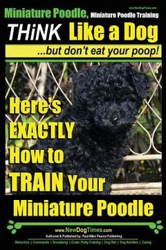 portada Miniature Poodle, Miniature Poodle Training Think Like a Dog...but don't eat your poop!: Here's EXACTLY How to TRAIN Your Miniature Poodle (en Inglés)
