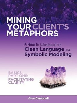 portada mining your client's metaphors: a how-to workbook on clean language and symbolic modeling, basics part i: facilitating clarity (en Inglés)